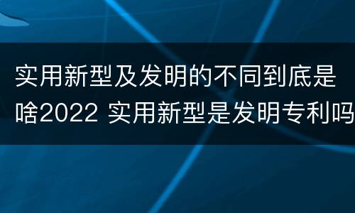 实用新型及发明的不同到底是啥2022 实用新型是发明专利吗