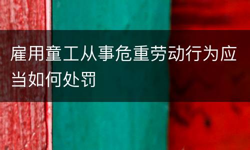 雇用童工从事危重劳动行为应当如何处罚