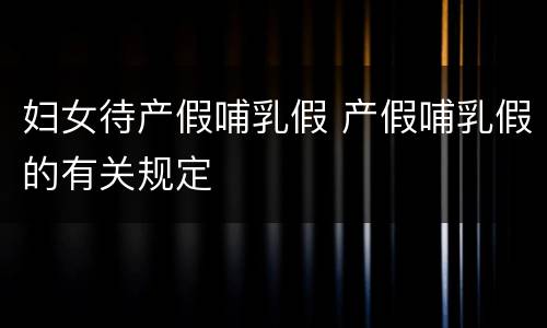 妇女待产假哺乳假 产假哺乳假的有关规定
