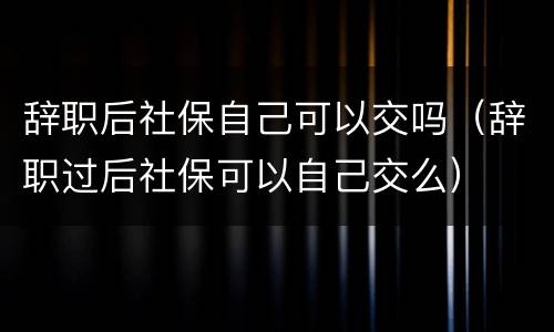 辞职后社保自己可以交吗（辞职过后社保可以自己交么）