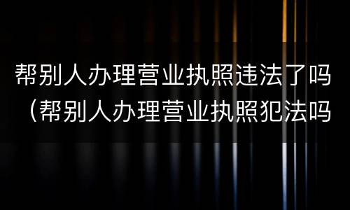 帮别人办理营业执照违法了吗（帮别人办理营业执照犯法吗）