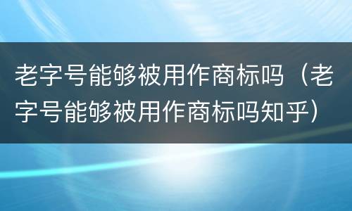 老字号能够被用作商标吗（老字号能够被用作商标吗知乎）
