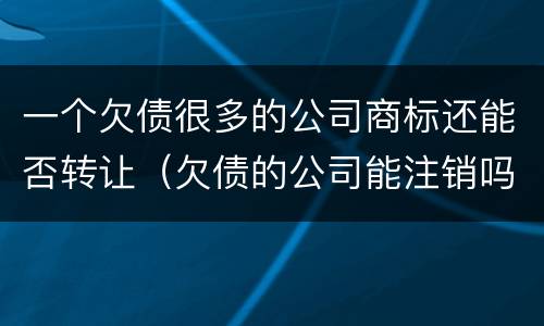 一个欠债很多的公司商标还能否转让（欠债的公司能注销吗）