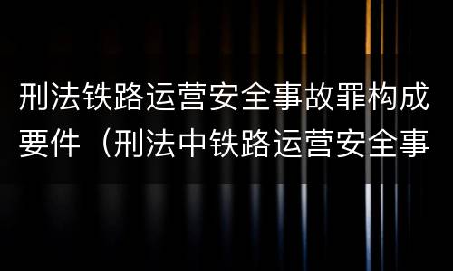 刑法铁路运营安全事故罪构成要件（刑法中铁路运营安全事故罪应如何量刑?）