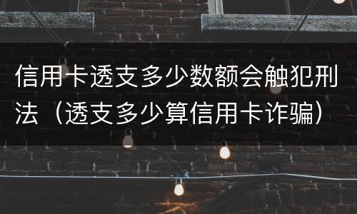 信用卡透支多少数额会触犯刑法（透支多少算信用卡诈骗）