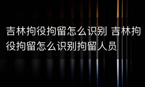 吉林拘役拘留怎么识别 吉林拘役拘留怎么识别拘留人员