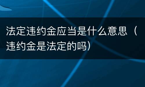 法定违约金应当是什么意思（违约金是法定的吗）