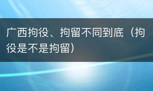 广西拘役、拘留不同到底（拘役是不是拘留）