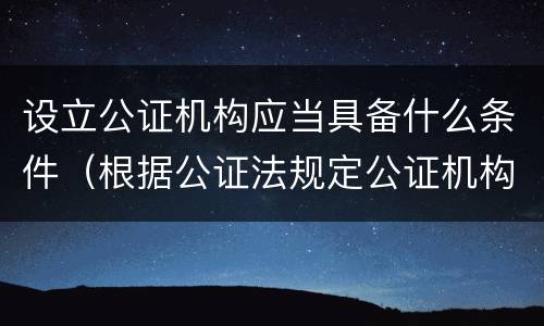 设立公证机构应当具备什么条件（根据公证法规定公证机构的设立条件包括）