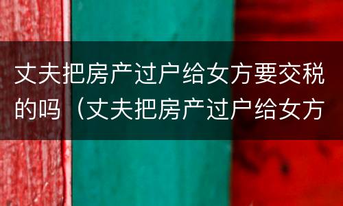 丈夫把房产过户给女方要交税的吗（丈夫把房产过户给女方要交税的吗怎么办）
