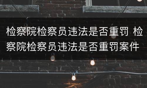 检察院检察员违法是否重罚 检察院检察员违法是否重罚案件