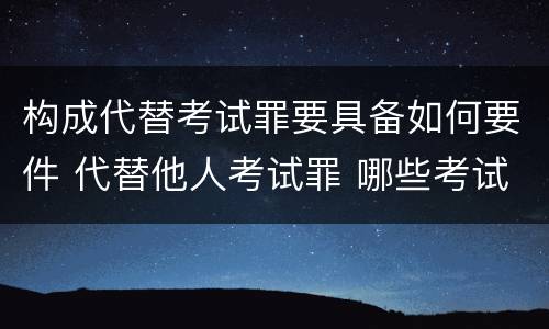 构成代替考试罪要具备如何要件 代替他人考试罪 哪些考试