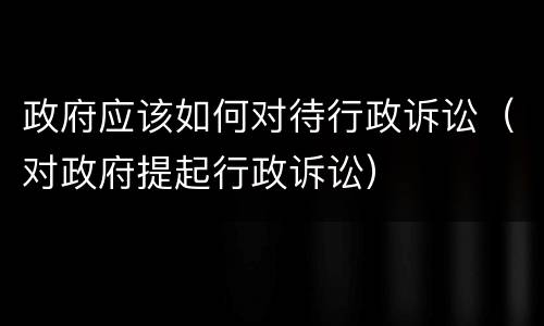 政府应该如何对待行政诉讼（对政府提起行政诉讼）