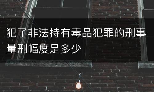 犯了非法持有毒品犯罪的刑事量刑幅度是多少