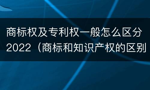 商标权及专利权一般怎么区分2022（商标和知识产权的区别）
