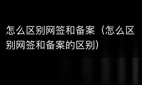 怎么区别网签和备案（怎么区别网签和备案的区别）