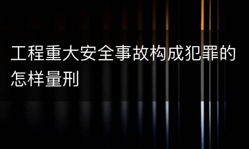 工程重大安全事故构成犯罪的怎样量刑