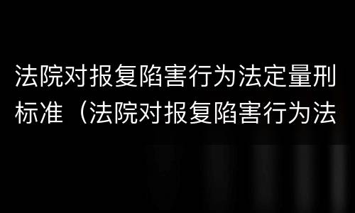 法院对报复陷害行为法定量刑标准（法院对报复陷害行为法定量刑标准是多少）