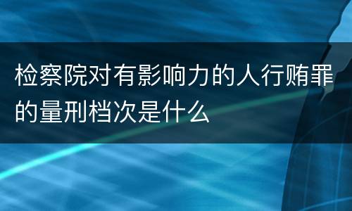 检察院对有影响力的人行贿罪的量刑档次是什么