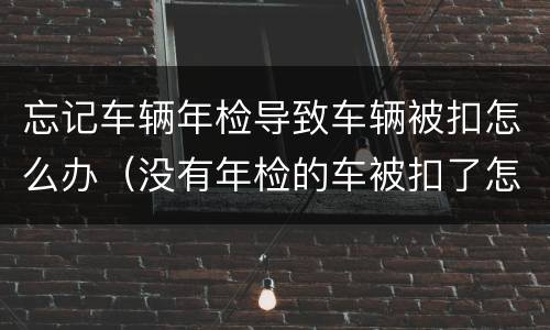 忘记车辆年检导致车辆被扣怎么办（没有年检的车被扣了怎么处理）