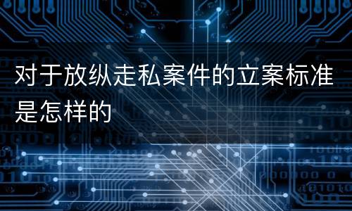 对于放纵走私案件的立案标准是怎样的
