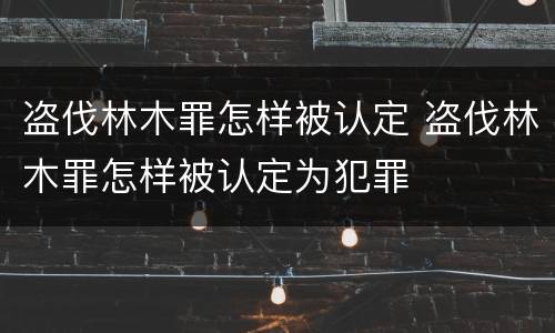 盗伐林木罪怎样被认定 盗伐林木罪怎样被认定为犯罪