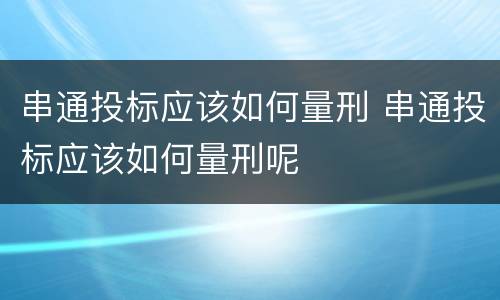 串通投标应该如何量刑 串通投标应该如何量刑呢