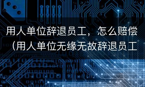 用人单位辞退员工，怎么赔偿（用人单位无缘无故辞退员工如何赔偿）