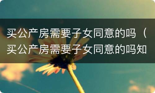 买公产房需要子女同意的吗（买公产房需要子女同意的吗知乎）