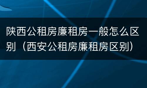 陕西公租房廉租房一般怎么区别（西安公租房廉租房区别）