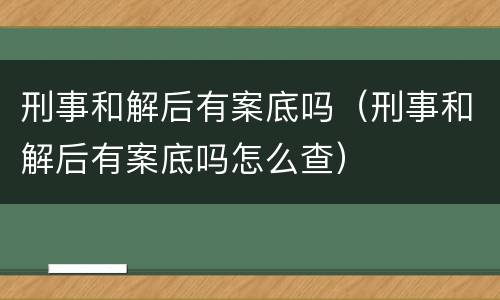 刑事和解后有案底吗（刑事和解后有案底吗怎么查）
