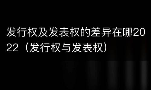 发行权及发表权的差异在哪2022（发行权与发表权）