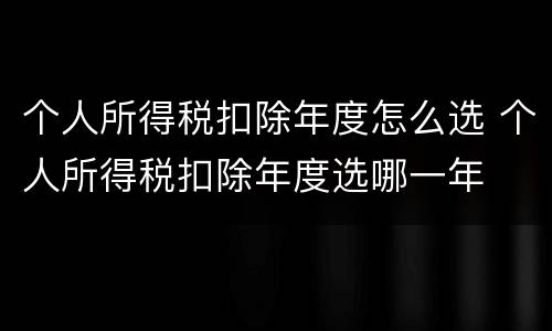 个人所得税扣除年度怎么选 个人所得税扣除年度选哪一年