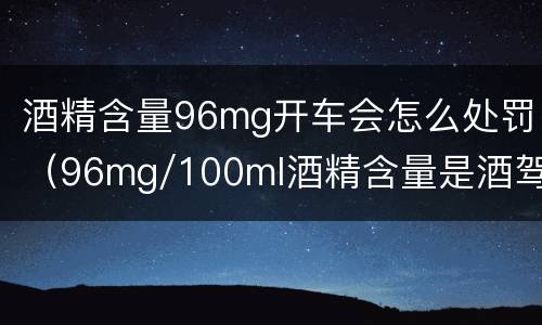 酒精含量96mg开车会怎么处罚(96mg/100ml酒精含量是酒驾吗)