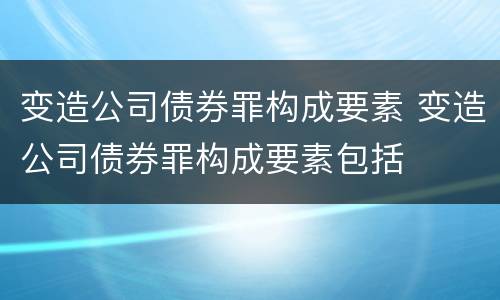变造公司债券罪构成要素 变造公司债券罪构成要素包括