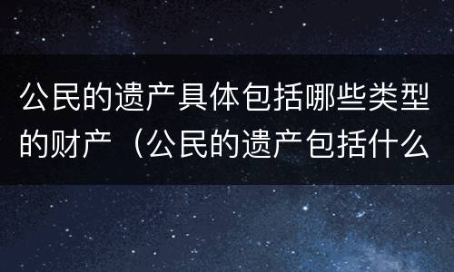 公民的遗产具体包括哪些类型的财产（公民的遗产包括什么）
