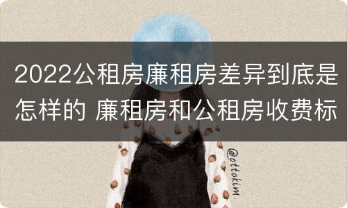 2022公租房廉租房差异到底是怎样的 廉租房和公租房收费标准