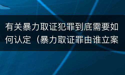 有关暴力取证犯罪到底需要如何认定（暴力取证罪由谁立案侦查）