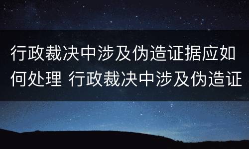 行政裁决中涉及伪造证据应如何处理 行政裁决中涉及伪造证据应如何处理案件