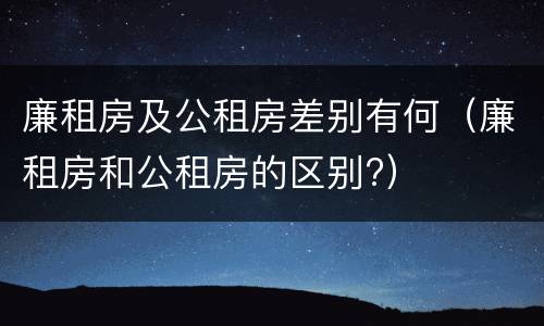 廉租房及公租房差别有何（廉租房和公租房的区别?）