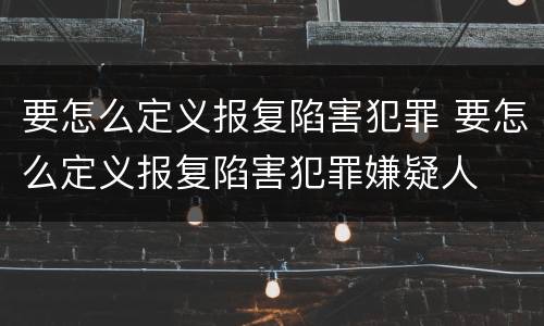要怎么定义报复陷害犯罪 要怎么定义报复陷害犯罪嫌疑人