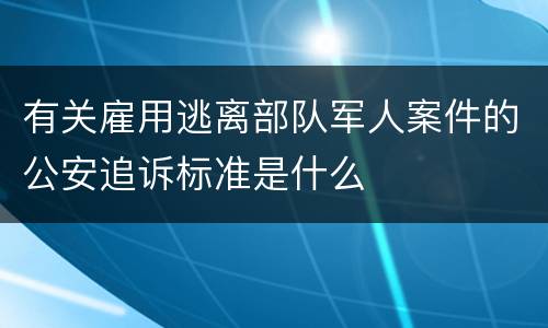 有关雇用逃离部队军人案件的公安追诉标准是什么