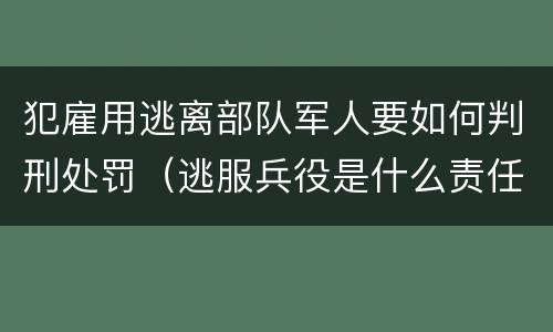 犯雇用逃离部队军人要如何判刑处罚（逃服兵役是什么责任）