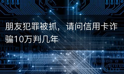 朋友犯罪被抓，请问信用卡诈骗10万判几年