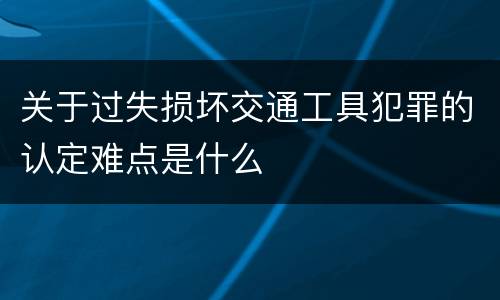 关于过失损坏交通工具犯罪的认定难点是什么