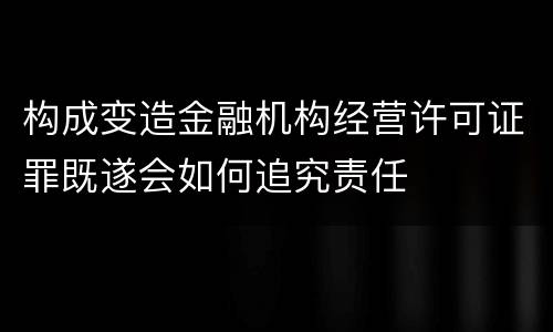 构成变造金融机构经营许可证罪既遂会如何追究责任
