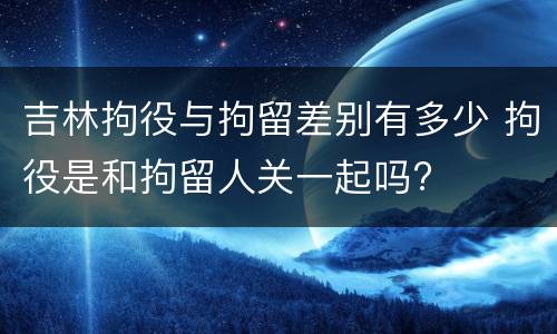 吉林拘役与拘留差别有多少 拘役是和拘留人关一起吗?