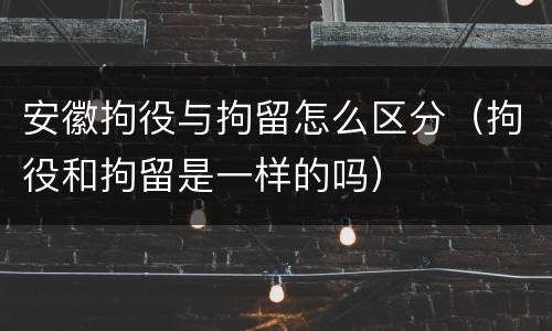 安徽拘役与拘留怎么区分（拘役和拘留是一样的吗）