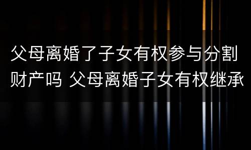 父母离婚了子女有权参与分割财产吗 父母离婚子女有权继承遗产吗
