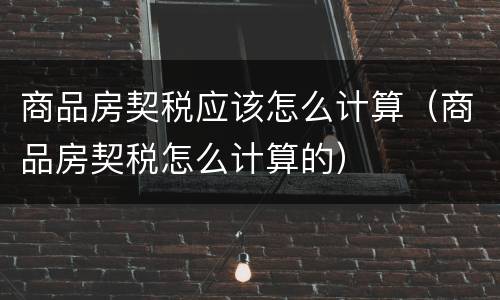 商品房契税应该怎么计算（商品房契税怎么计算的）